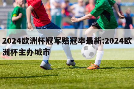 2024欧洲杯冠军赔冠率最新;2024欧洲杯主办城市