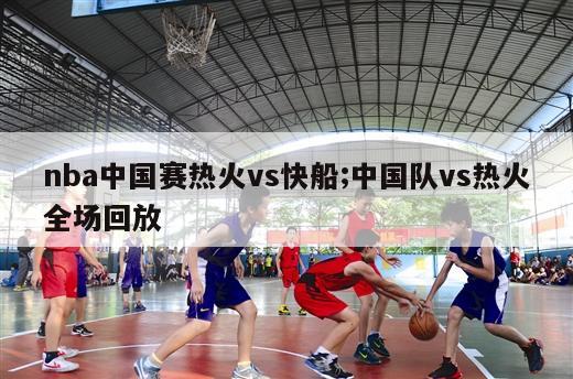 nba中国赛热火vs快船;中国队vs热火全场回放