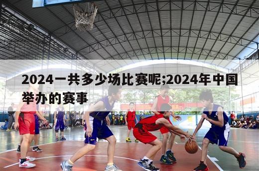 2024一共多少场比赛呢;2024年中国举办的赛事