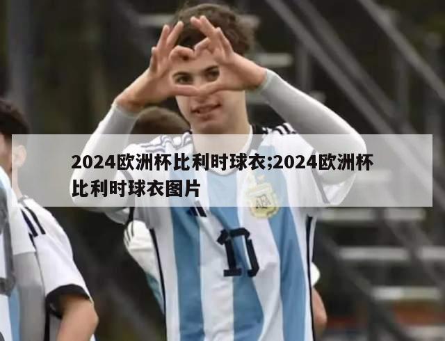 2024欧洲杯比利时球衣;2024欧洲杯比利时球衣图片