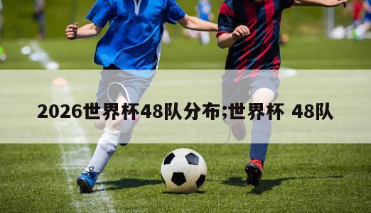 2026世界杯48队分布;世界杯 48队