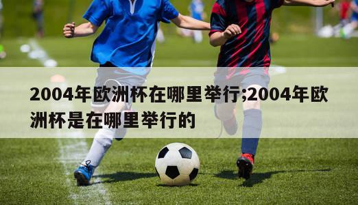 2004年欧洲杯在哪里举行;2004年欧洲杯是在哪里举行的