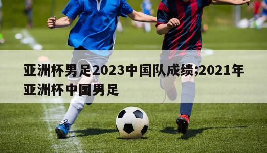 亚洲杯男足2023中国队成绩;2021年亚洲杯中国男足