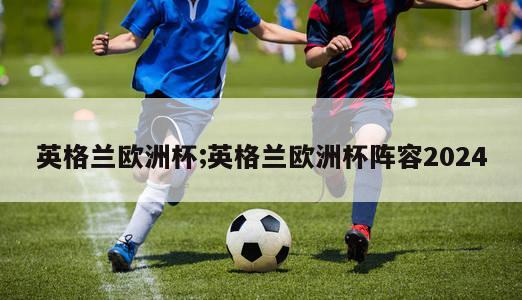 英格兰欧洲杯;英格兰欧洲杯阵容2024