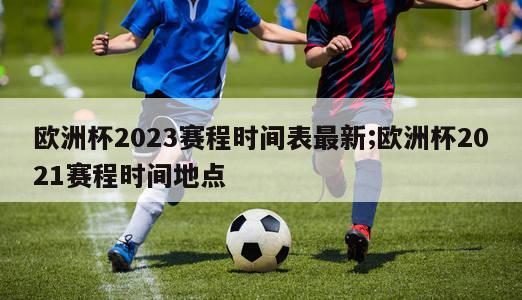 欧洲杯2023赛程时间表最新;欧洲杯2021赛程时间地点