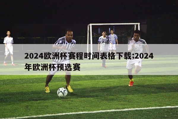 2024欧洲杯赛程时间表格下载;2024年欧洲杯预选赛