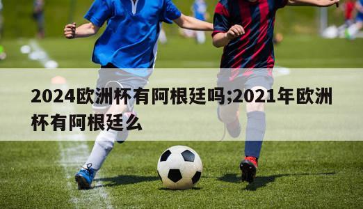 2024欧洲杯有阿根廷吗;2021年欧洲杯有阿根廷么