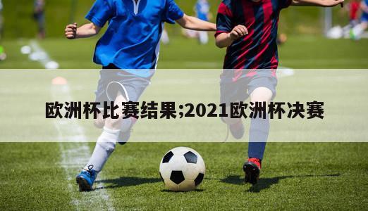 欧洲杯比赛结果;2021欧洲杯决赛