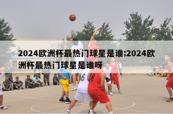 2024欧洲杯最热门球星是谁;2024欧洲杯最热门球星是谁呀