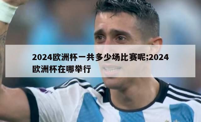 2024欧洲杯一共多少场比赛呢;2024欧洲杯在哪举行