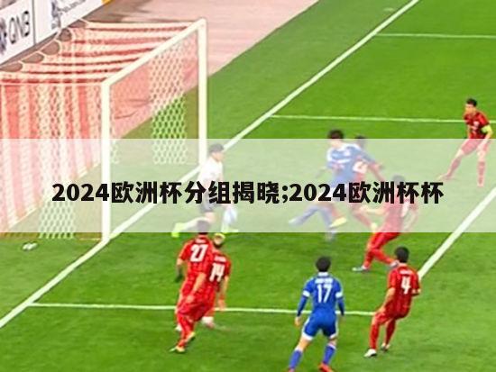 2024欧洲杯分组揭晓;2024欧洲杯杯