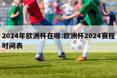 2024年欧洲杯在哪;欧洲杯2024赛程时间表