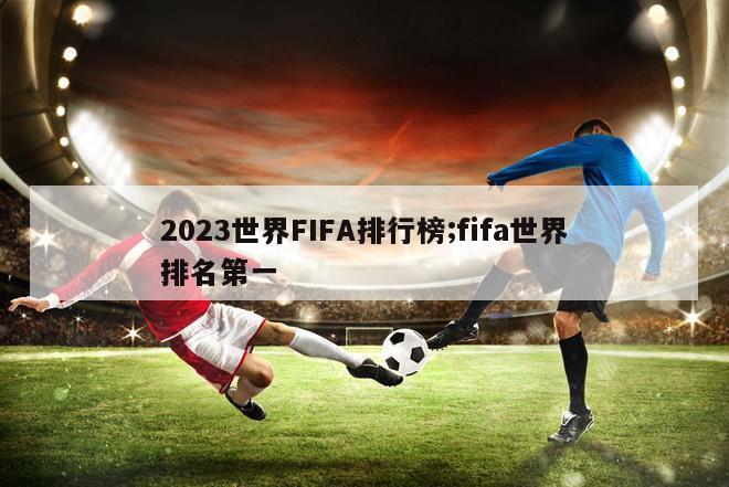 2023世界FIFA排行榜;fifa世界排名第一