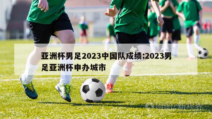 亚洲杯男足2023中国队成绩;2023男足亚洲杯申办城市