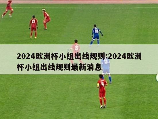 2024欧洲杯小组出线规则;2024欧洲杯小组出线规则最新消息