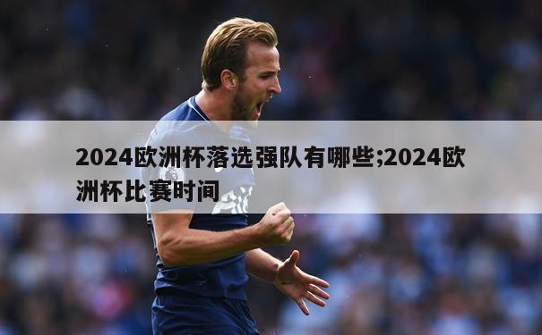 2024欧洲杯落选强队有哪些;2024欧洲杯比赛时间