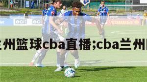 兰州篮球cba直播;cba兰州队