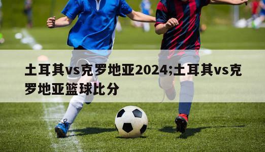 土耳其vs克罗地亚2024;土耳其vs克罗地亚篮球比分