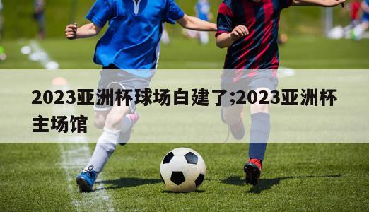 2023亚洲杯球场白建了;2023亚洲杯主场馆