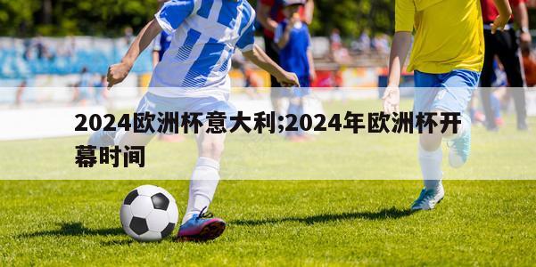 2024欧洲杯意大利;2024年欧洲杯开幕时间