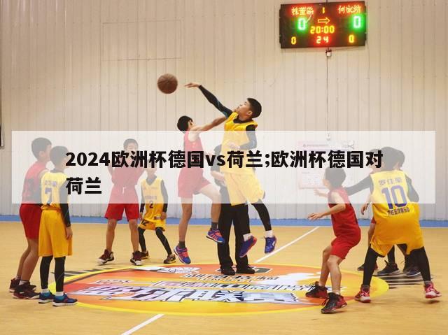 2024欧洲杯德国vs荷兰;欧洲杯德国对荷兰