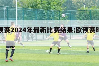 欧预赛2024年最新比赛结果;欧预赛时间表