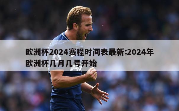 欧洲杯2024赛程时间表最新;2024年欧洲杯几月几号开始