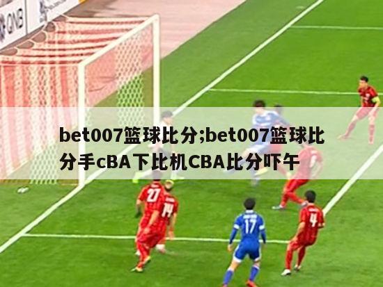 bet007篮球比分;bet007篮球比分手cBA下比机CBA比分吓午