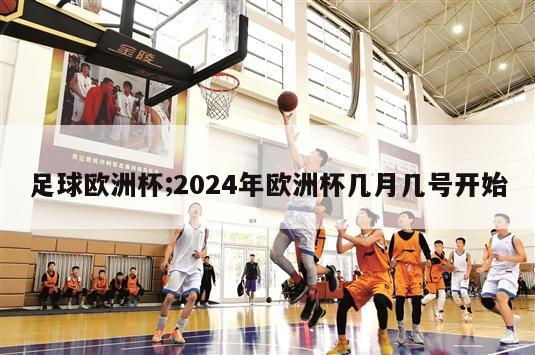 足球欧洲杯;2024年欧洲杯几月几号开始