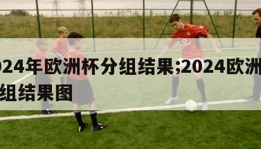 2024年欧洲杯分组结果;2024欧洲杯分组结果图