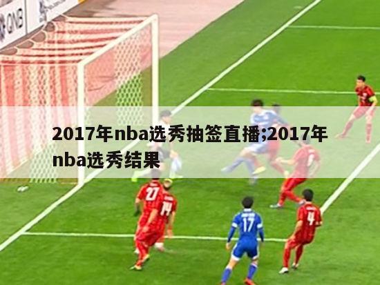 2017年nba选秀抽签直播;2017年nba选秀结果