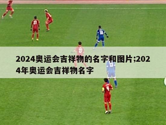 2024奥运会吉祥物的名字和图片;2024年奥运会吉祥物名字