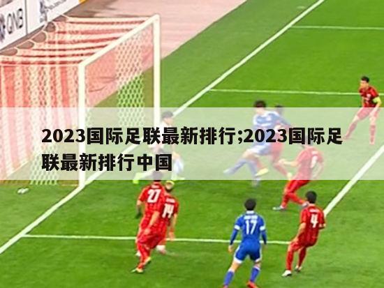 2023国际足联最新排行;2023国际足联最新排行中国