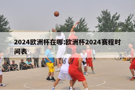 2024欧洲杯在哪;欧洲杯2024赛程时间表