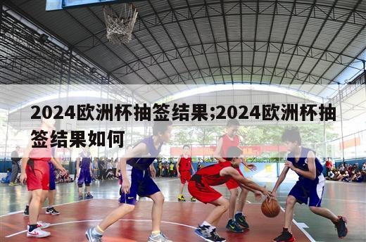 2024欧洲杯抽签结果;2024欧洲杯抽签结果如何