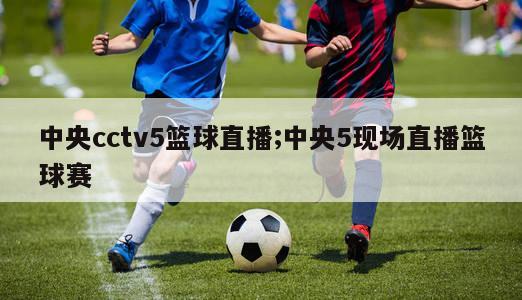 中央cctv5篮球直播;中央5现场直播篮球赛