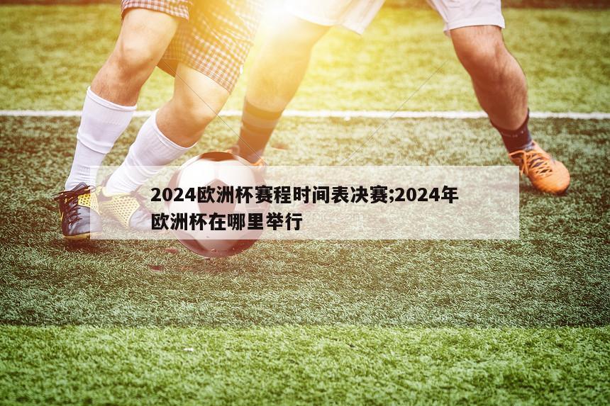 2024欧洲杯赛程时间表决赛;2024年欧洲杯在哪里举行