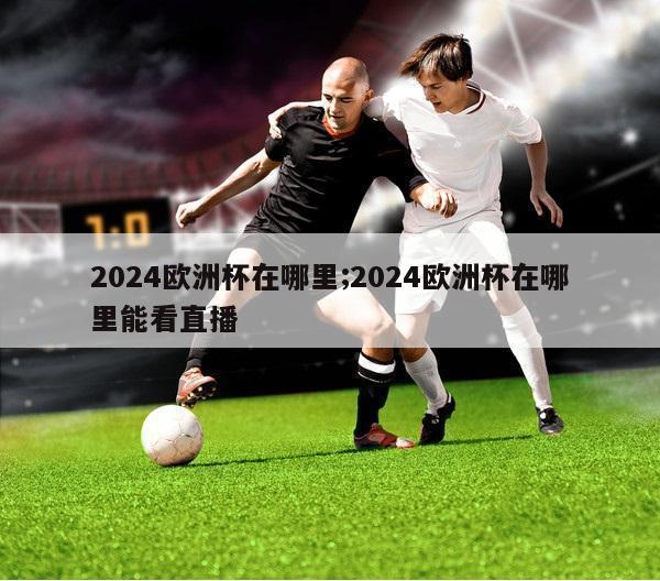 2024欧洲杯在哪里;2024欧洲杯在哪里能看直播