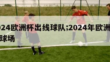 2024欧洲杯出线球队;2024年欧洲杯足球场