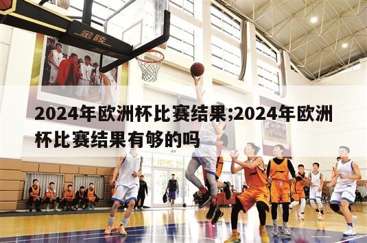 2024年欧洲杯比赛结果;2024年欧洲杯比赛结果有够的吗