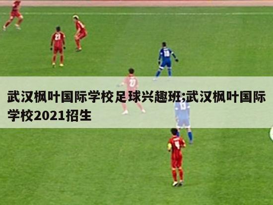 武汉枫叶国际学校足球兴趣班;武汉枫叶国际学校2021招生