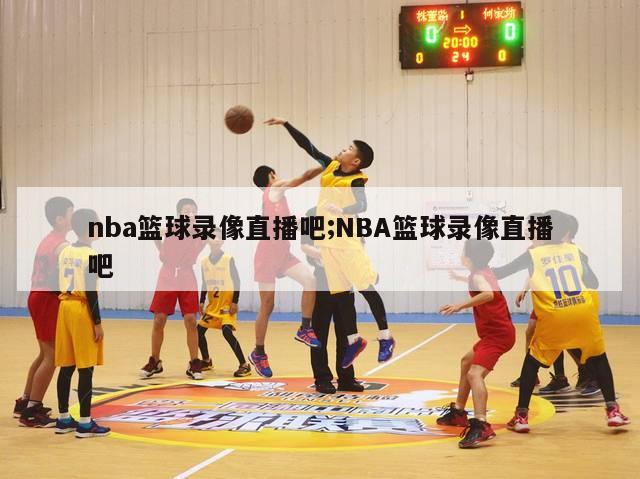 nba篮球录像直播吧;NBA篮球录像直播吧