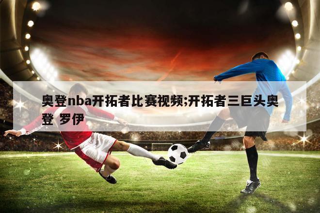 奥登nba开拓者比赛视频;开拓者三巨头奥登 罗伊