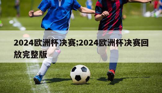 2024欧洲杯决赛;2024欧洲杯决赛回放完整版