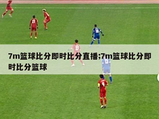 7m篮球比分即时比分直播;7m篮球比分即时比分篮球