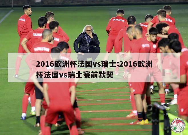 2016欧洲杯法国vs瑞士;2016欧洲杯法国vs瑞士赛前默契