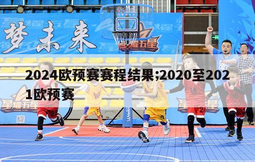 2024欧预赛赛程结果;2020至2021欧预赛