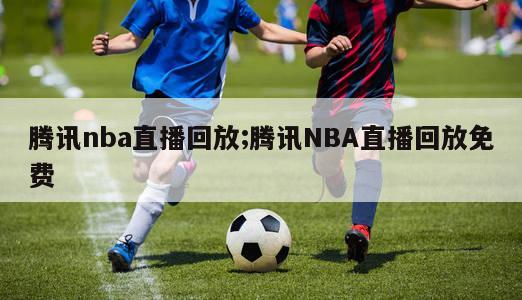 腾讯nba直播回放;腾讯NBA直播回放免费