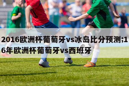 2016欧洲杯葡萄牙vs冰岛比分预测;16年欧洲杯葡萄牙vs西班牙