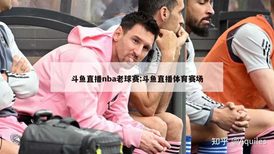 斗鱼直播nba老球赛;斗鱼直播体育赛场